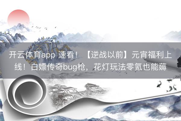 开云体育app 速看！【逆战以前】元宵福利上线！白嫖传奇bug枪，花灯玩法零氪也能薅