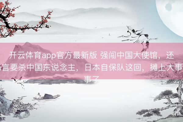 开云体育app官方最新版 强闯中国大使馆，还扬言要杀中国东说念主，日本自保队这回，摊上大事了