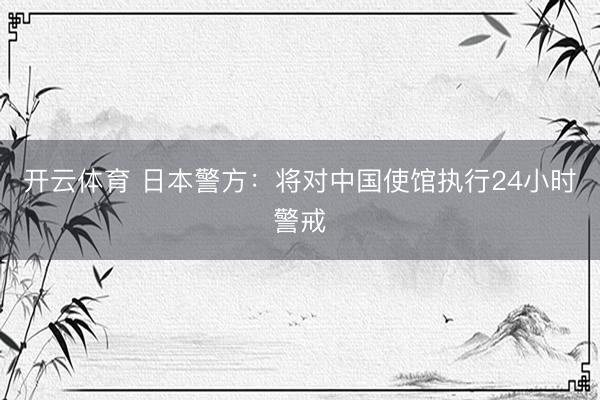 开云体育 日本警方：将对中国使馆执行24小时警戒