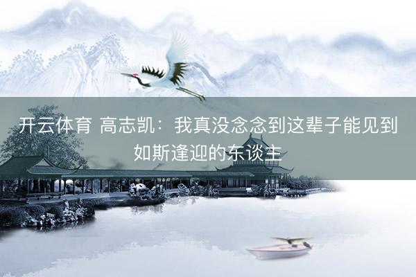 开云体育 高志凯：我真没念念到这辈子能见到如斯逢迎的东谈主