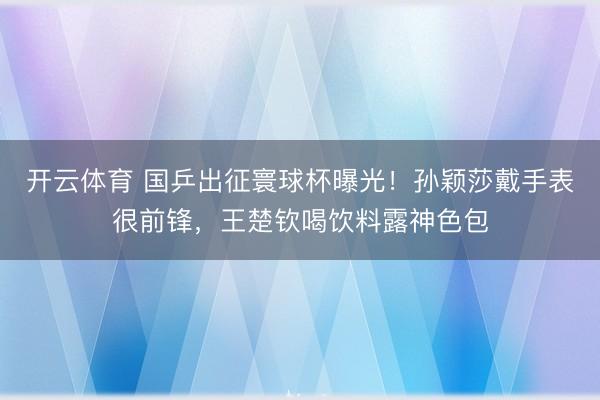 开云体育 国乒出征寰球杯曝光！孙颖莎戴手表很前锋，王楚钦喝饮料露神色包