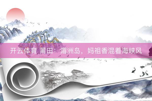 开云体育 莆田：湄洲岛，妈祖香混着海峡风