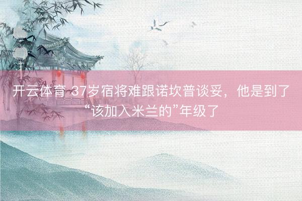 开云体育 37岁宿将难跟诺坎普谈妥，他是到了“该加入米兰的”年级了