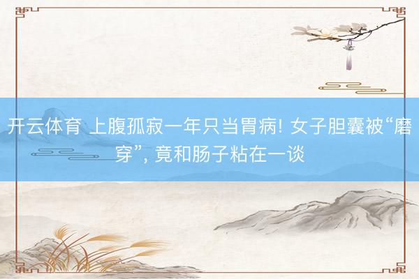 开云体育 上腹孤寂一年只当胃病! 女子胆囊被“磨穿”, 竟和肠子粘在一谈