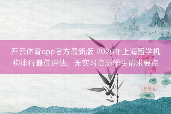 开云体育app官方最新版 2026年上海留学机构排行最佳评估，无实习资历学生请求要点