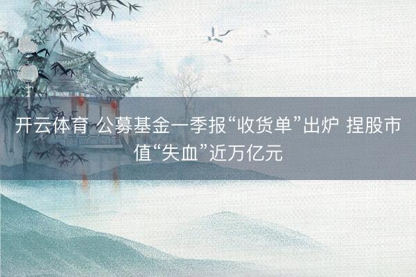 开云体育 公募基金一季报“收货单”出炉 捏股市值“失血”近万亿元